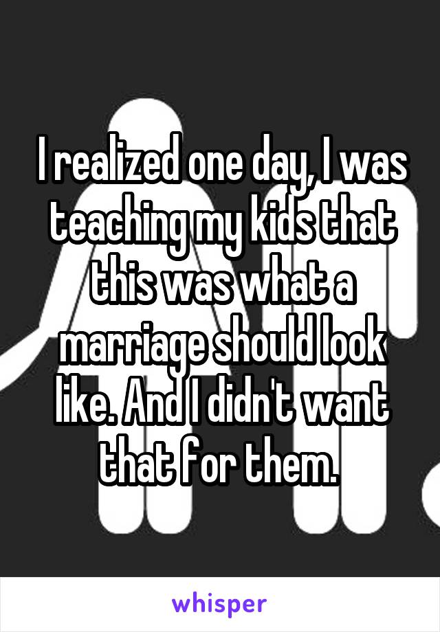 I realized one day, I was teaching my kids that this was what a marriage should look like. And I didn't want that for them. 