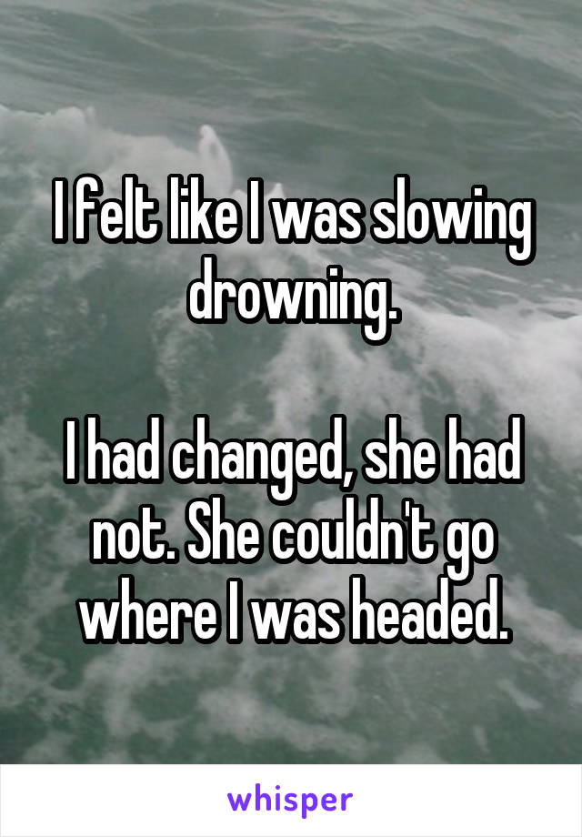 I felt like I was slowing drowning.

I had changed, she had not. She couldn't go where I was headed.