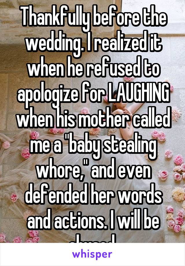 Thankfully before the wedding. I realized it when he refused to apologize for LAUGHING when his mother called me a "baby stealing whore," and even defended her words and actions. I will be abused.