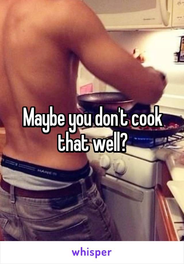 Maybe you don't cook that well?