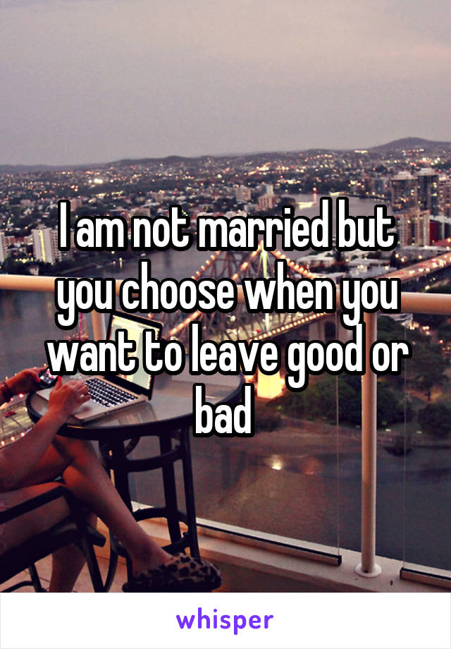 I am not married but you choose when you want to leave good or bad 