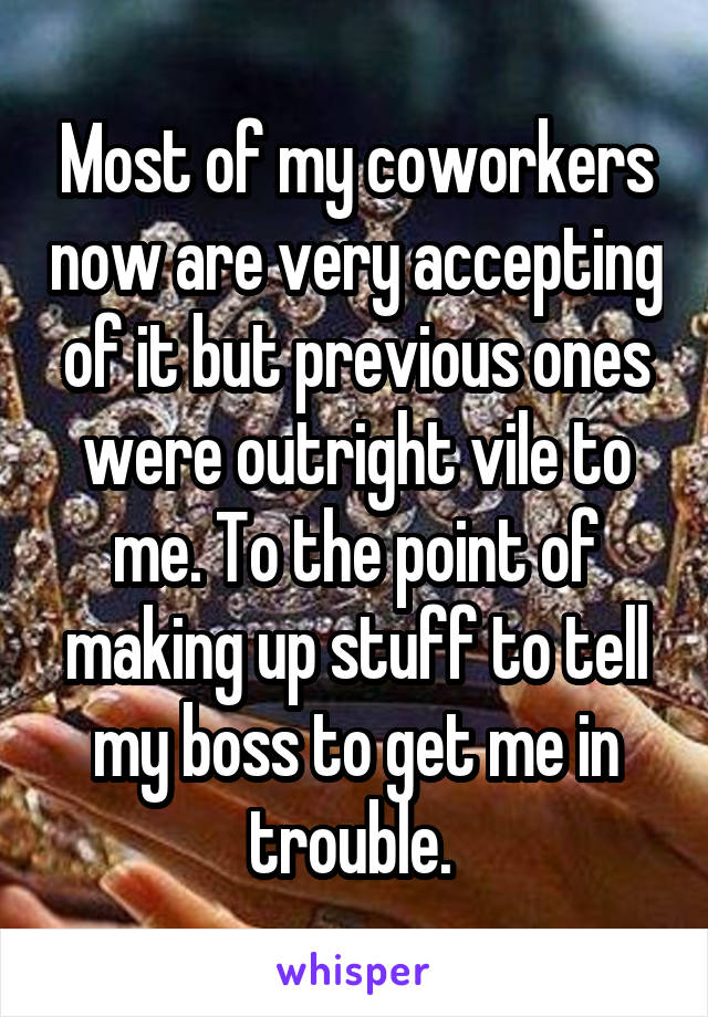 Most of my coworkers now are very accepting of it but previous ones were outright vile to me. To the point of making up stuff to tell my boss to get me in trouble. 
