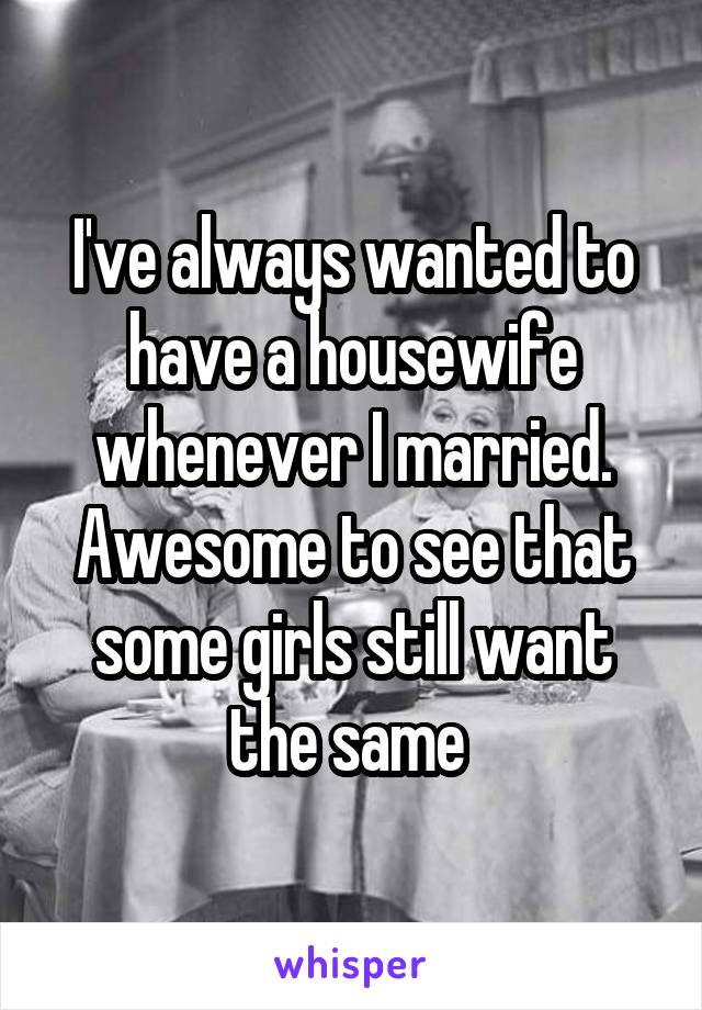 I've always wanted to have a housewife whenever I married. Awesome to see that some girls still want the same 