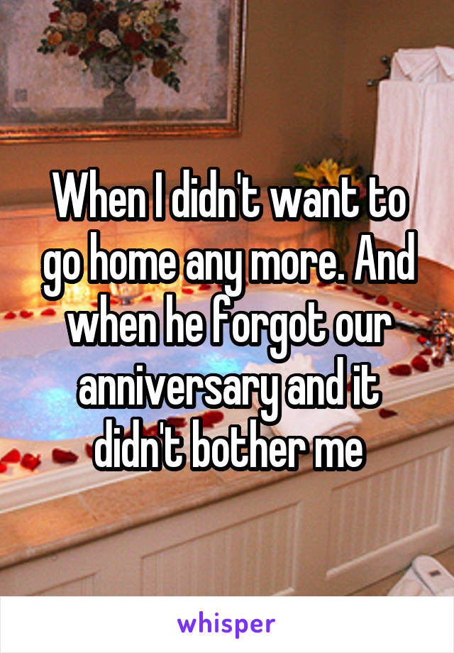 When I didn't want to go home any more. And when he forgot our anniversary and it didn't bother me