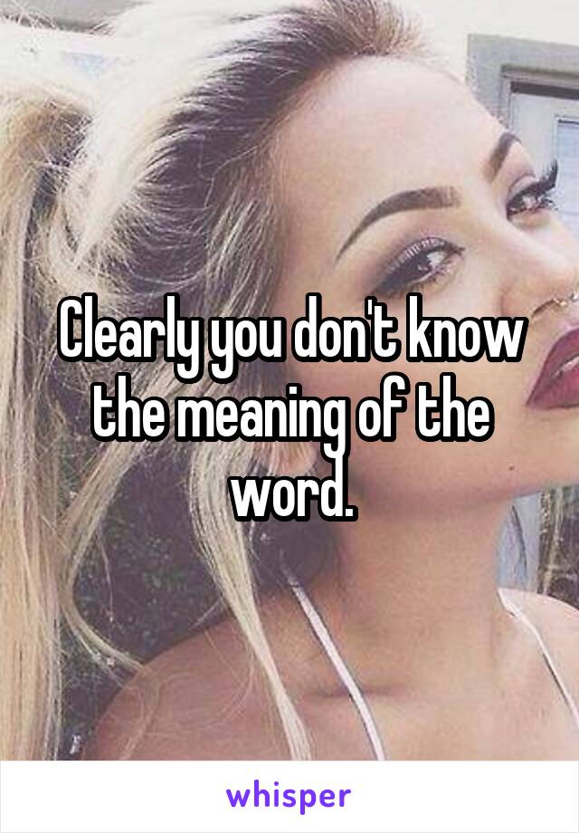 Clearly you don't know the meaning of the word.