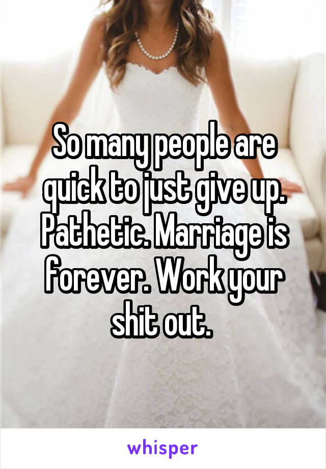 So many people are quick to just give up. Pathetic. Marriage is forever. Work your shit out. 