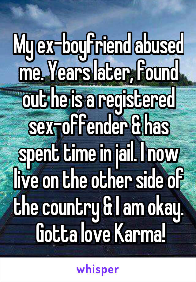 My ex-boyfriend abused me. Years later, found out he is a registered sex-offender & has spent time in jail. I now live on the other side of the country & I am okay.  Gotta love Karma!