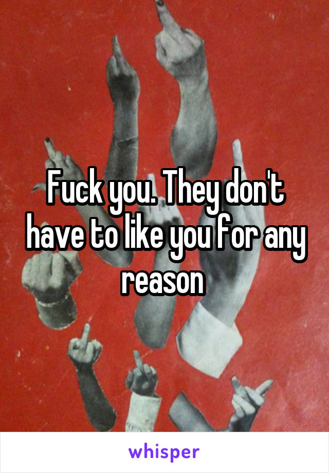 Fuck you. They don't have to like you for any reason 