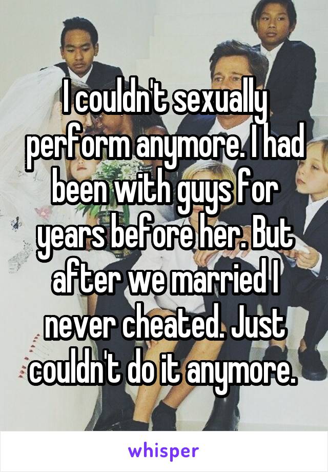 I couldn't sexually perform anymore. I had been with guys for years before her. But after we married I never cheated. Just couldn't do it anymore. 