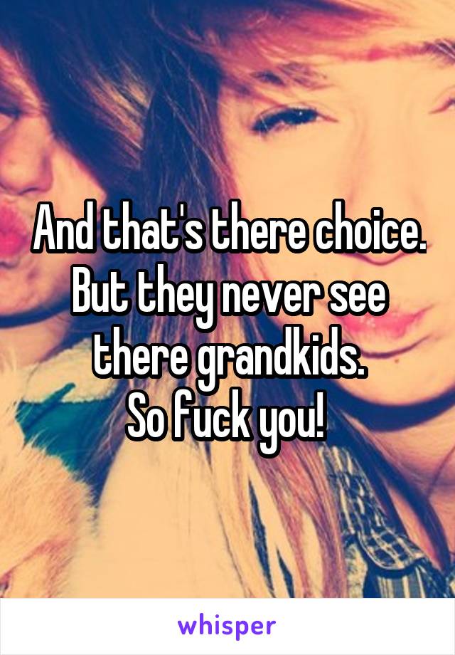 And that's there choice. But they never see there grandkids.
So fuck you! 