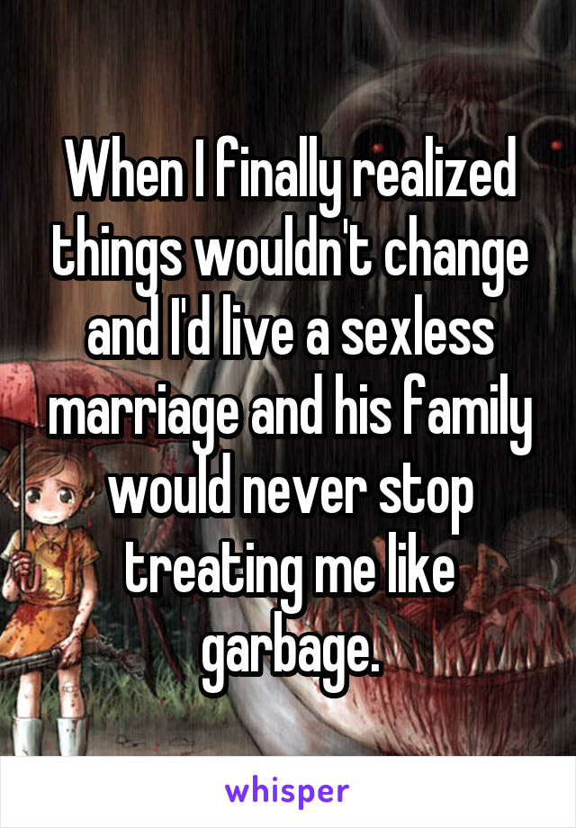 When I finally realized things wouldn't change and I'd live a sexless marriage and his family would never stop treating me like garbage.