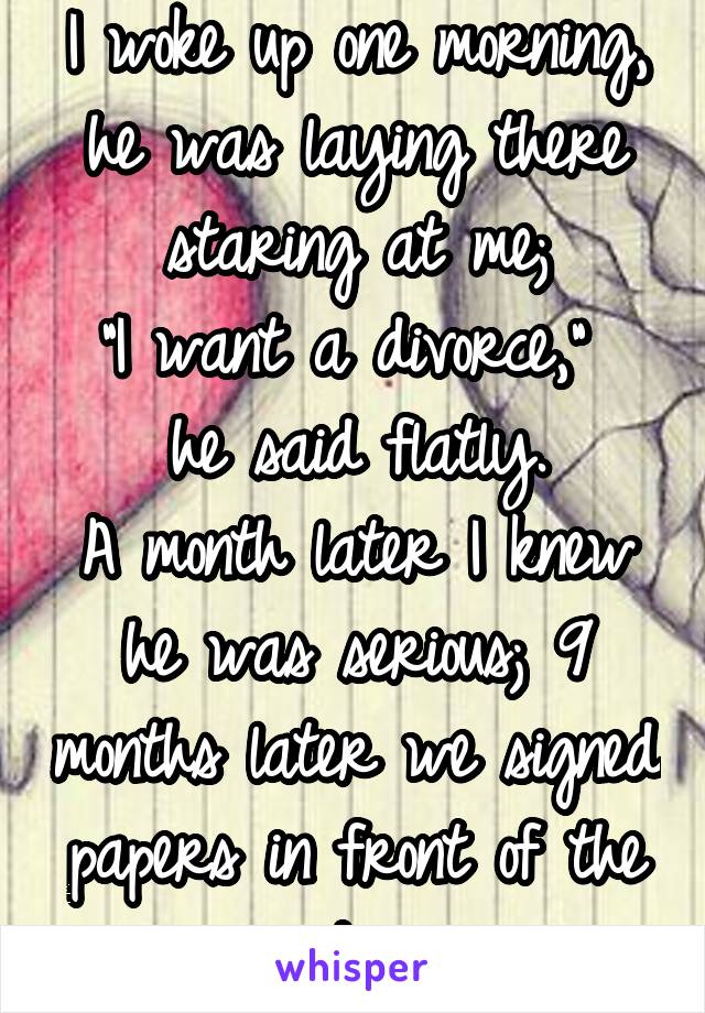 I woke up one morning, he was laying there staring at me;
"I want a divorce," 
he said flatly.
A month later I knew he was serious; 9 months later we signed papers in front of the judge 