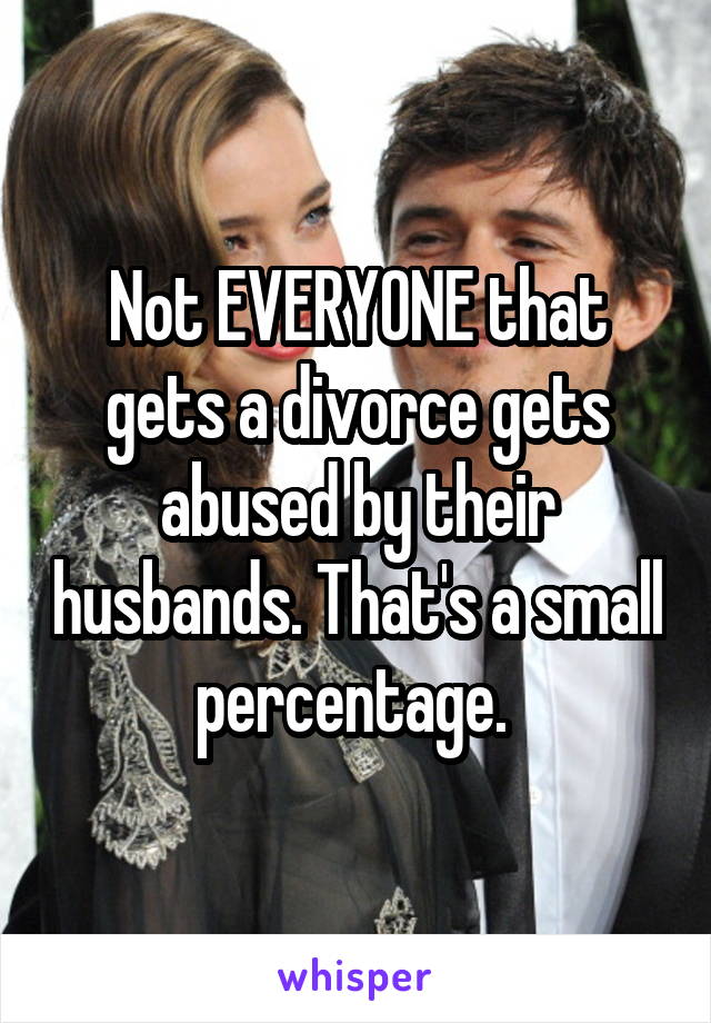 Not EVERYONE that gets a divorce gets abused by their husbands. That's a small percentage. 