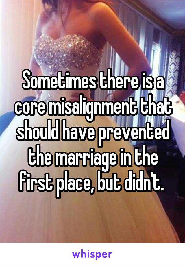 Sometimes there is a core misalignment that should have prevented the marriage in the first place, but didn't. 