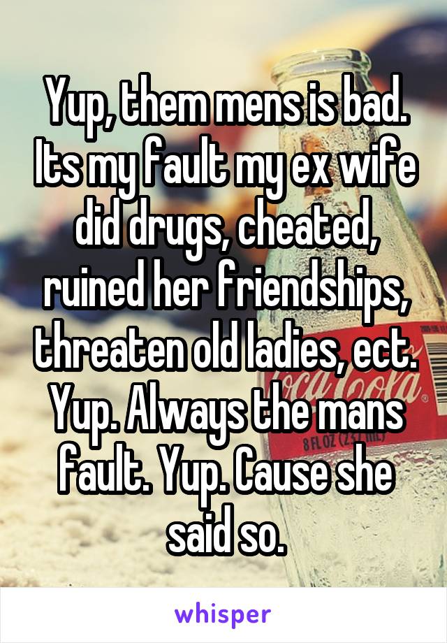 Yup, them mens is bad. Its my fault my ex wife did drugs, cheated, ruined her friendships, threaten old ladies, ect. Yup. Always the mans fault. Yup. Cause she said so.