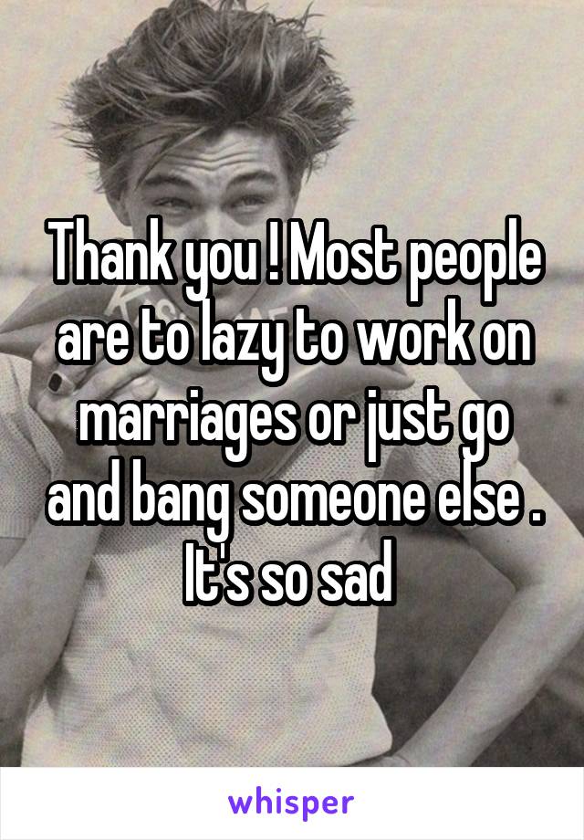 Thank you ! Most people are to lazy to work on marriages or just go and bang someone else . It's so sad 