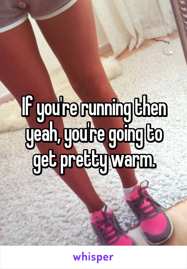 If you're running then yeah, you're going to get pretty warm.