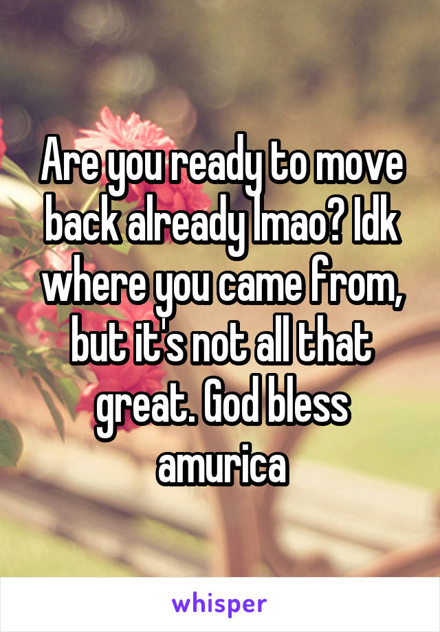 Are you ready to move back already lmao? Idk where you came from, but it's not all that great. God bless amurica