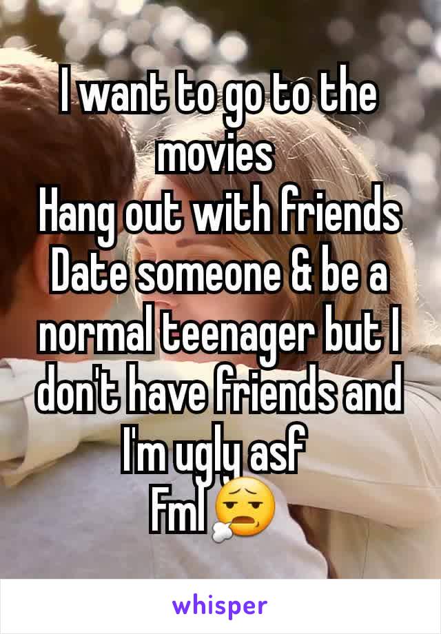 I want to go to the movies 
Hang out with friends
Date someone & be a normal teenager but I don't have friends and I'm ugly asf 
Fml😧 