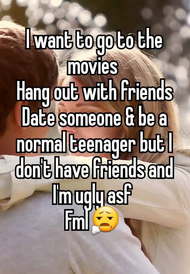 I want to go to the movies 
Hang out with friends
Date someone & be a normal teenager but I don't have friends and I'm ugly asf 
Fml😧 