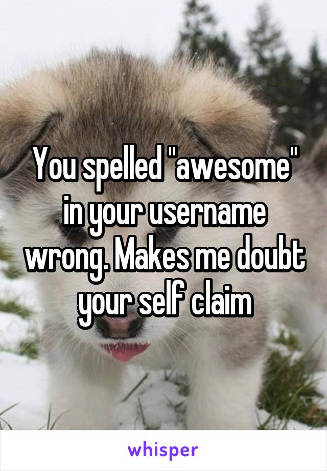 You spelled "awesome" in your username wrong. Makes me doubt your self claim