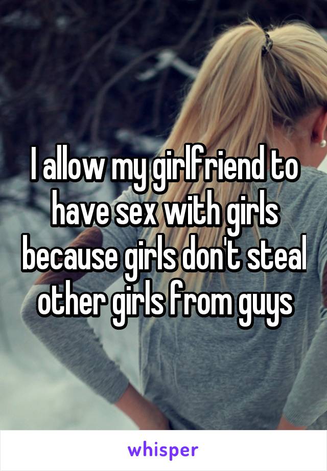 I allow my girlfriend to have sex with girls because girls don't steal other girls from guys