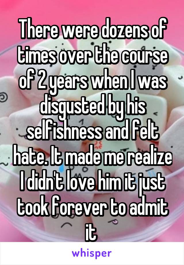 There were dozens of times over the course of 2 years when I was disgusted by his selfishness and felt hate. It made me realize I didn't love him it just took forever to admit it 