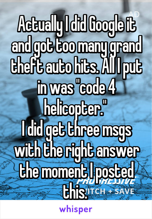 Actually I did Google it and got too many grand theft auto hits. All I put in was "code 4 helicopter." 
I did get three msgs with the right answer the moment I posted this. 
