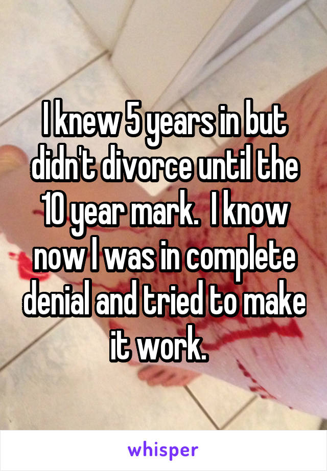 I knew 5 years in but didn't divorce until the 10 year mark.  I know now I was in complete denial and tried to make it work.  