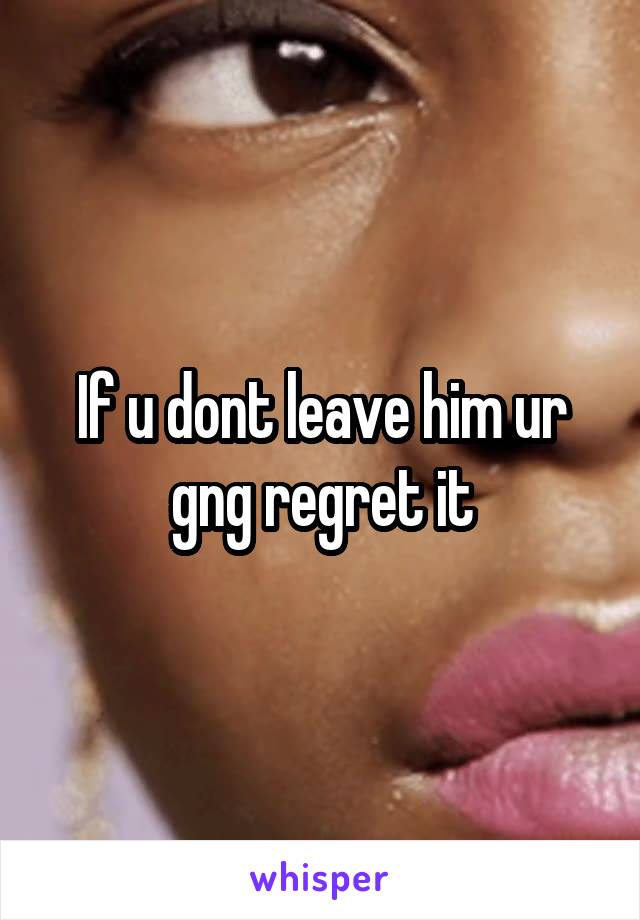 If u dont leave him ur gng regret it