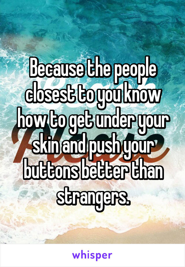 Because the people closest to you know how to get under your skin and push your buttons better than strangers.