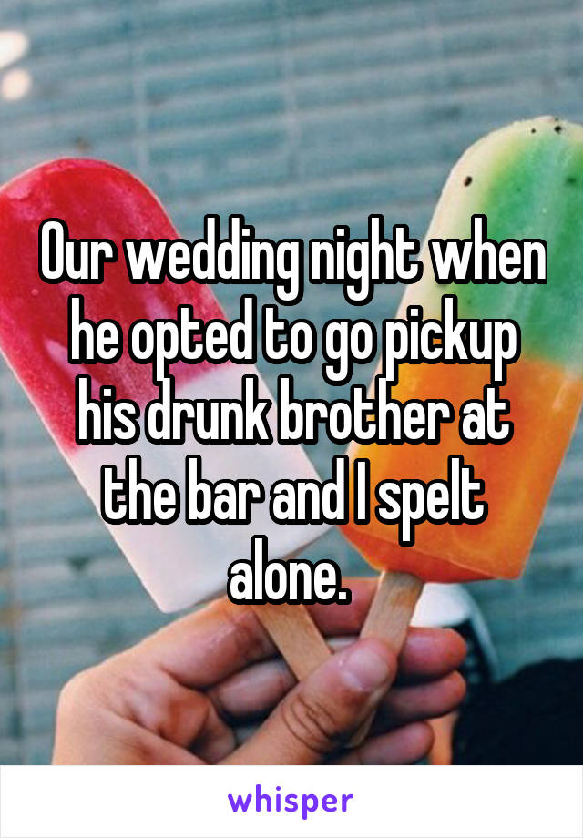 Our wedding night when he opted to go pickup his drunk brother at the bar and I spelt alone. 