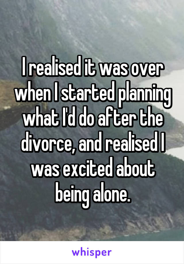 I realised it was over when I started planning what I'd do after the divorce, and realised I was excited about being alone.