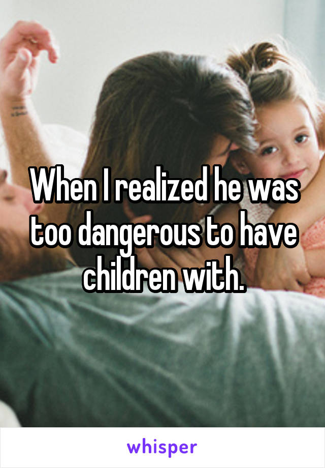 When I realized he was too dangerous to have children with.