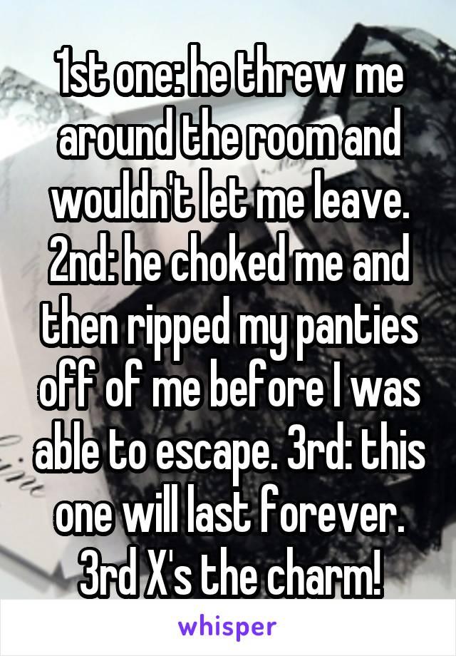 1st one: he threw me around the room and wouldn't let me leave. 2nd: he choked me and then ripped my panties off of me before I was able to escape. 3rd: this one will last forever. 3rd X's the charm!