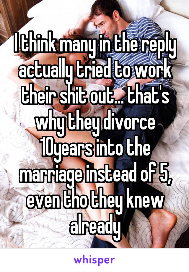 I think many in the reply actually tried to work their shit out... that's why they divorce 10years into the marriage instead of 5, even tho they knew already