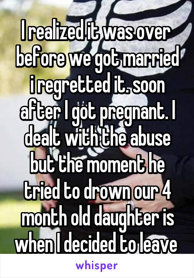 I realized it was over  before we got married i regretted it. soon after I got pregnant. I dealt with the abuse but the moment he tried to drown our 4 month old daughter is when I decided to leave 