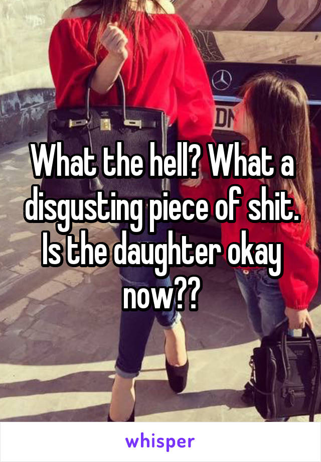 What the hell? What a disgusting piece of shit. Is the daughter okay now??