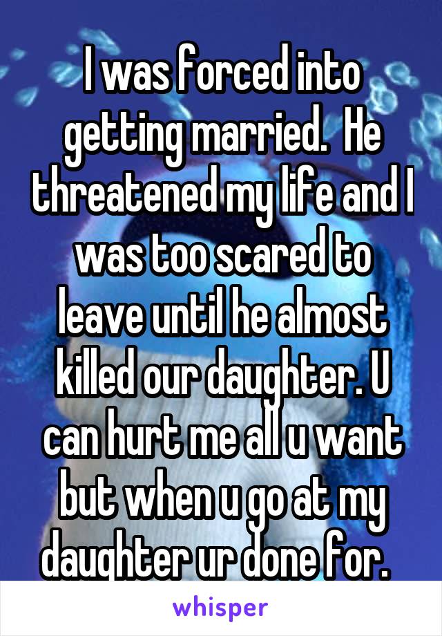 I was forced into getting married.  He threatened my life and I was too scared to leave until he almost killed our daughter. U can hurt me all u want but when u go at my daughter ur done for.  