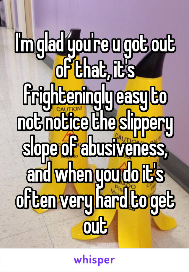 I'm glad you're u got out of that, it's frighteningly easy to not notice the slippery slope of abusiveness, and when you do it's often very hard to get out