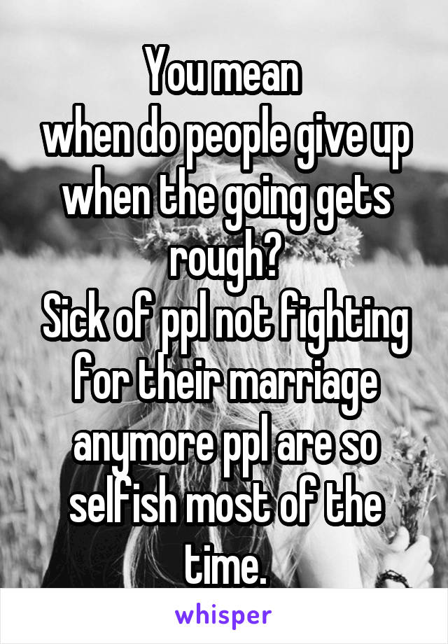 You mean 
when do people give up when the going gets rough?
Sick of ppl not fighting for their marriage anymore ppl are so selfish most of the time.