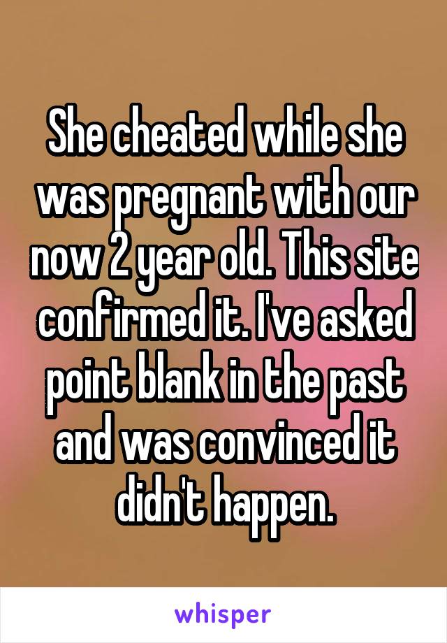 She cheated while she was pregnant with our now 2 year old. This site confirmed it. I've asked point blank in the past and was convinced it didn't happen.