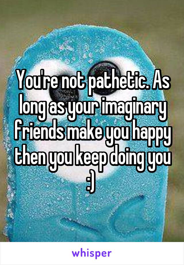You're not pathetic. As long as your imaginary friends make you happy then you keep doing you :) 