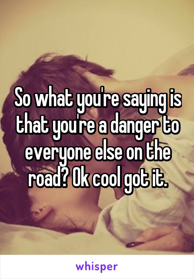 So what you're saying is that you're a danger to everyone else on the road? Ok cool got it.