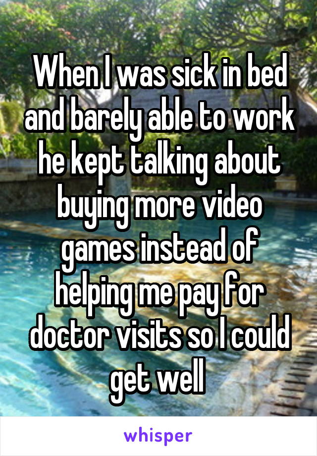 When I was sick in bed and barely able to work he kept talking about buying more video games instead of helping me pay for doctor visits so I could get well 