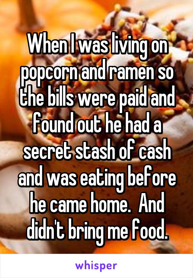 When I was living on popcorn and ramen so the bills were paid and found out he had a secret stash of cash and was eating before he came home.  And didn't bring me food.