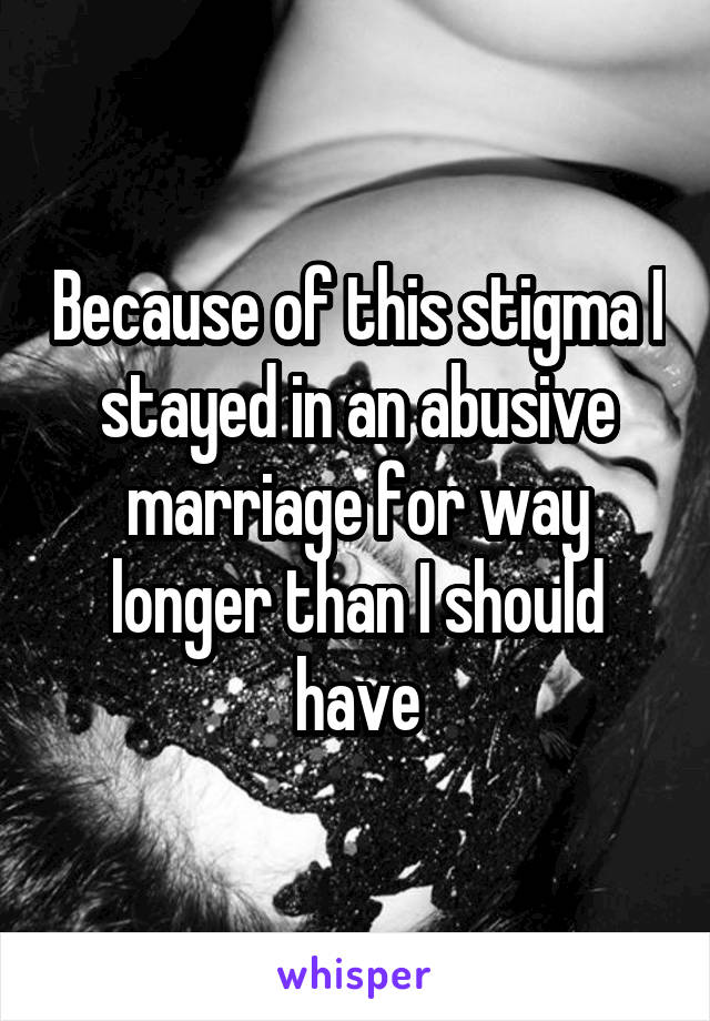 Because of this stigma I stayed in an abusive marriage for way longer than I should have