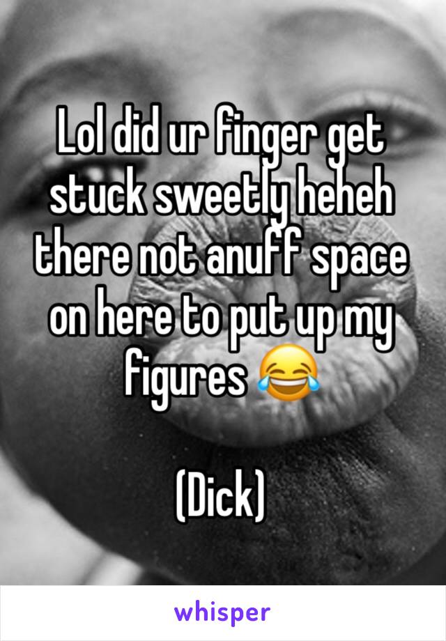 Lol did ur finger get stuck sweetly heheh there not anuff space on here to put up my figures 😂

(Dick)