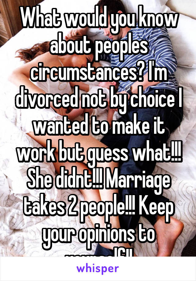 What would you know about peoples circumstances? I'm divorced not by choice I wanted to make it work but guess what!!! She didnt!!! Marriage takes 2 people!!! Keep your opinions to yourself!!