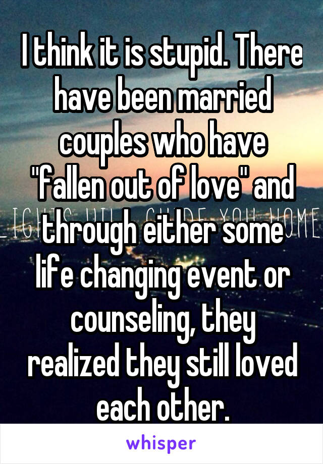 I think it is stupid. There have been married couples who have "fallen out of love" and through either some life changing event or counseling, they realized they still loved each other.